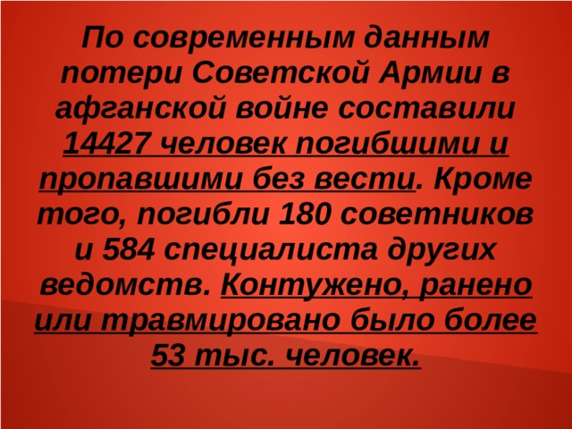 По современным данным потери Советской Армии в афганской войне составили 14427 человек погибшими и пропавшими без вести . Кроме того, погибли 180 советников и 584 специалиста других ведомств. Контужено, ранено или травмировано было более 53 тыс. человек. 