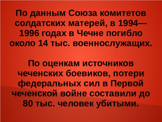 По данным Союза комитетов солдатских матерей, в 1994—1996 годах в Чечне погибло около 14 тыс. военнослужащих.  По оценкам источников чеченских боевиков, потери федеральных сил в Первой чеченской войне составили до 80 тыс. человек убитыми. 