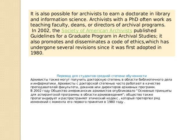 It is also possible for archivists to earn a doctorate in library and information science. Archivists with a PhD often work as teaching faculty, deans, or directors of archival programs.   In 2002, the  Society of American Archivists  published Guidelines for a Graduate Program in Archival Studies; it also promotes and disseminates a code of ethics,which has undergone several revisions since it was first adopted in 1980. Перевод для студентов средней степени обученности Архивисты также могут получить докторскую степень в области библиотечного дела и информатики. Архивисты с докторской степенью часто работают в качестве преподавателей факультета, деканов или директоров архивных программ. В 2002 году Общество американских архивистов опубликовало “Основные принципы для аспирантской программы в области архивоведения