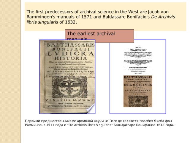 The first predecessors of archival science in the West are Jacob von Rammingen's manuals of 1571 and Baldassare Bonifacio's  De Archivis libris singularis  of 1632. The earliest archival manuals Первыми предшественниками архивной науки на Западе являются пособия Якоба фон Раммингена 1571 года и 