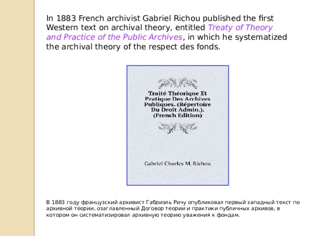 In 1883 French archivist Gabriel Richou published the first Western text on archival theory, entitled  Treaty of Theory and Practice of the Public Archives , in which he systematized the archival theory of the respect des fonds. В 1883 году французский архивист Габриэль Ричу опубликовал первый западный текст по архивной теории, озаглавленный Договор теории и практики публичных архивов, в котором он систематизировал архивную теорию уважения к фондам. 