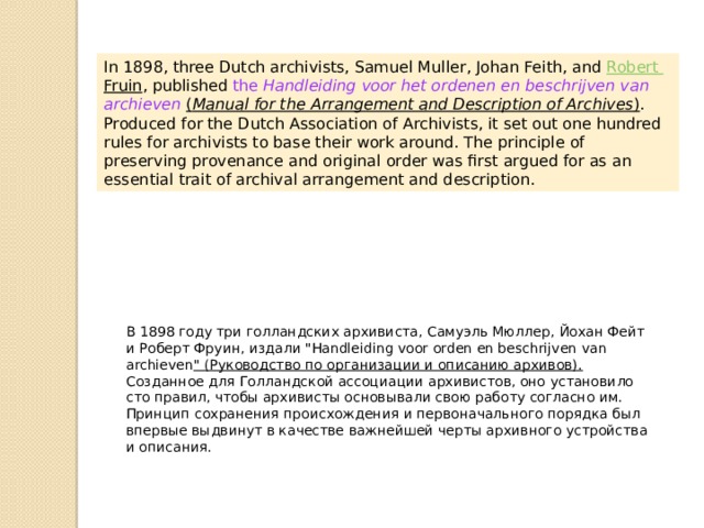 In 1898, three Dutch archivists, Samuel Muller, Johan Feith, and  Robert Fruin , published the  Handleiding voor het ordenen en beschrijven van archieven   ( Manual for the Arrangement and Description of Archives ) . Produced for the Dutch Association of Archivists, it set out one hundred rules for archivists to base their work around. The principle of preserving provenance and original order was first argued for as an essential trait of archival arrangement and description. В 1898 году три голландских архивиста, Самуэль Мюллер, Йохан Фейт и Роберт Фруин, издали 