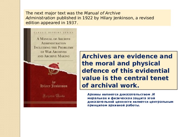 The next major text was the  Manual of Archive Administration  published in 1922 by Hilary Jenkinson, a revised edition appeared in 1937. Archives are evidence and the moral and physical defence of this evidential value is the central tenet of archival work. Архивы являются доказательством .И моральная и физическая защита этой доказательной ценности является центральным принципом архивной работы. 