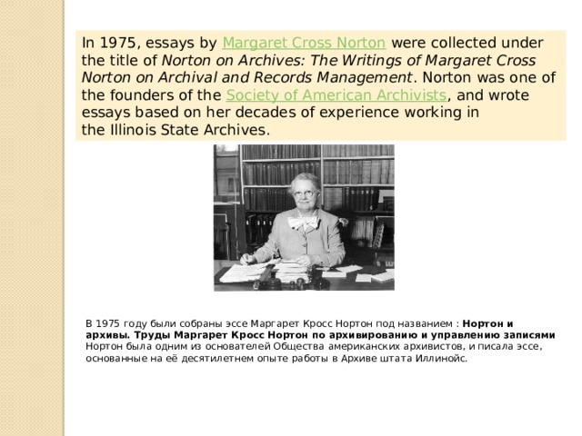 In 1975, essays by  Margaret Cross Norton  were collected under the title of  Norton on Archives: The Writings of Margaret Cross Norton on Archival and Records Management . Norton was one of the founders of the  Society of American Archivists , and wrote essays based on her decades of experience working in the Illinois State Archives. В 1975 году были собраны эссе Маргарет Кросс Нортон под названием : Нортон и архивы. Труды Маргарет Кросс Нортон по архивированию и управлению записями Нортон была одним из основателей Общества американских архивистов, и писала эссе, основанные на её десятилетнем опыте работы в Архиве штата Иллинойс. 