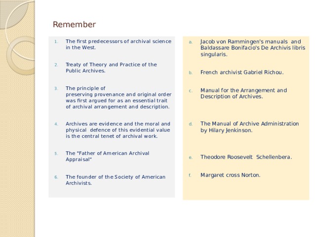 Remember Jacob von Rammingen's manuals  and Baldassare Bonifacio's De Archivis libris singularis. The first predecessors of archival science in the West. French archivist Gabriel Richou. Treaty of Theory and Practice of the Public Archives. The principle of preserving provenance and original order was first argued for as an essential trait of archival arrangement and description. Manual for the Arrangement and Description of Archives. Archives are evidence and the moral and physical defence of this evidential value is the central tenet of archival work. The Manual of Archive Administration by Hilary Jenkinson. The 
