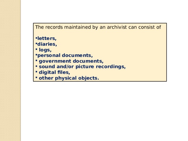 The records maintained by an archivist can consist of letters, diaries,  logs, personal documents,  government documents,  sound and/or picture recordings,  digital files,  other physical objects. 