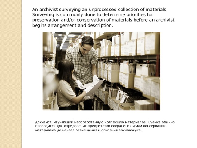 An archivist surveying an unprocessed collection of materials. Surveying is commonly done to determine priorities for preservation and/or conservation of materials before an archivist begins arrangement and description. Архивист, изучающий необработанную коллекцию материалов. Съемка обычно проводится для определения приоритетов сохранения и/или консервации материалов до начала размещения и описания архивариуса. 