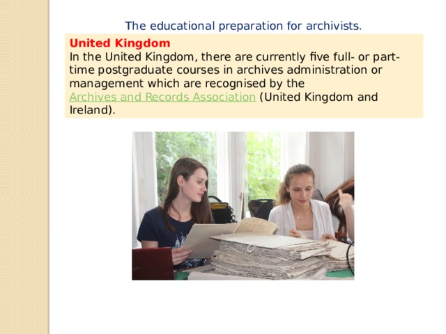 The educational preparation for archivists. United Kingdom In the United Kingdom, there are currently five full- or part-time postgraduate courses in archives administration or management which are recognised by the  Archives and Records Association  (United Kingdom and Ireland). 