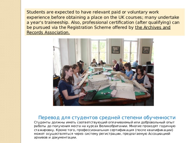 Students are expected to have relevant paid or voluntary work experience  before obtaining a place on the UK courses; many undertake a year's traineeship. Also, professional certification (after qualifying) can be pursued via the Registration Scheme offered by the Archives and Records Association. Перевод для студентов средней степени обученности Студенты должны иметь соответствующий оплачиваемый или добровольный опыт работы до получения места на курсах Великобритании. Многие проходят годичную стажировку. Кроме того, профессиональная сертификация (после квалификации) может осуществляться через систему регистрации, предлагаемую Ассоциацией архивов и документации. 