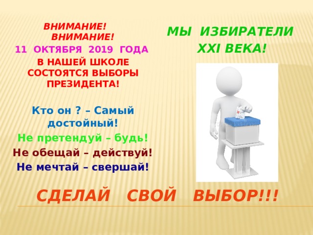 ВНИМАНИЕ! ВНИМАНИЕ! 11 ОКТЯБРЯ 2019 ГОДА В НАШЕЙ ШКОЛЕ СОСТОЯТСЯ ВЫБОРЫ ПРЕЗИДЕНТА!  Кто он ? – Самый достойный! Не претендуй – будь! Не обещай – действуй! Не мечтай – свершай! МЫ ИЗБИРАТЕЛИ xxi ВЕКА! СДЕЛАЙ СВОЙ ВЫБОР!!! 