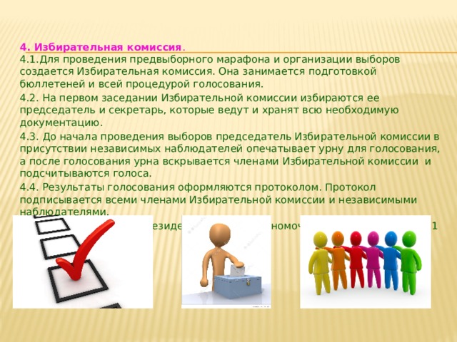  4. Избирательная комиссия .  4.1.Для проведения предвыборного марафона и организации выборов создается Избирательная комиссия. Она занимается подготовкой бюллетеней и всей процедурой голосования. 4.2. На первом заседании Избирательной комиссии избираются ее председатель и секретарь, которые ведут и хранят всю необходимую документацию. 4.3. До начала проведения выборов председатель Избирательной комиссии в присутствии независимых наблюдателей опечатывает урну для голосования, а после голосования урна вскрывается членами Избирательной комиссии и подсчитываются голоса. 4.4. Результаты голосования оформляются протоколом. Протокол подписывается всеми членами Избирательной комиссии и независимыми наблюдателями. 4.5. Вновь избранный президент получает полномочия для руководства на 1 год.   