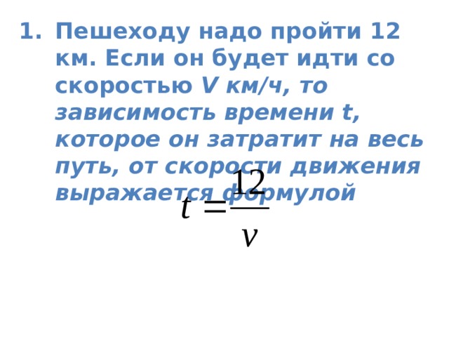 Пешеходу надо пройти 12 км. Если он будет идти со скоростью V км/ч, то зависимость времени t, которое он затратит на весь путь, от скорости движения выражается формулой   