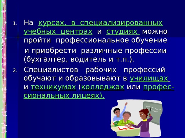 На курсах, в специализированных учебных центрах и студиях можно пройти профессиональное обучение  и приобрести различные профессии (бухгалтер, водитель и т.п.). Специалистов рабочих профессий обучают и образовывают в училищах  и техникумах  ( колледжах или профес- сиональных лицеях). 