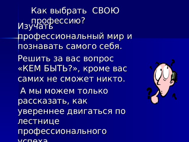 Как выбрать СВОЮ профессию? Изучать профессиональный мир и познавать самого себя. Решить за вас вопрос «КЕМ БЫТЬ?», кроме вас самих не сможет никто.  А мы можем только рассказать, как увереннее двигаться по лестнице профессионального успеха. 