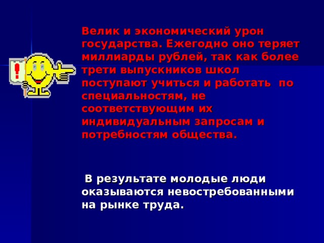 Велик и экономический урон государства. Ежегодно оно теряет миллиарды рублей, так как более трети выпускников школ поступают учиться и работать по специальностям, не соответствующим их индивидуальным запросам и потребностям общества.    В результате молодые люди оказываются невостребованными на рынке труда. 