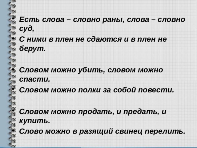 Есть слова – словно раны, слова – словно суд, С ними в плен не сдаются и в плен не берут.  Словом можно убить, словом можно спасти. Словом можно полки за собой повести.  Словом можно продать, и предать, и купить. Слово можно в разящий свинец перелить.  