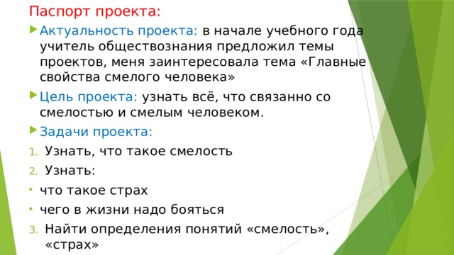 Паспорт проекта: Актуальность проекта: в начале учебного года учитель обществознания предложил темы проектов, меня заинтересовала тема «Главные свойства смелого человека»  Цель проекта: узнать всё, что связанно со смелостью и смелым человеком. Задачи проекта: Узнать, что такое смелость Узнать: что такое страх чего в жизни надо бояться Найти определения понятий «смелость», «страх» 