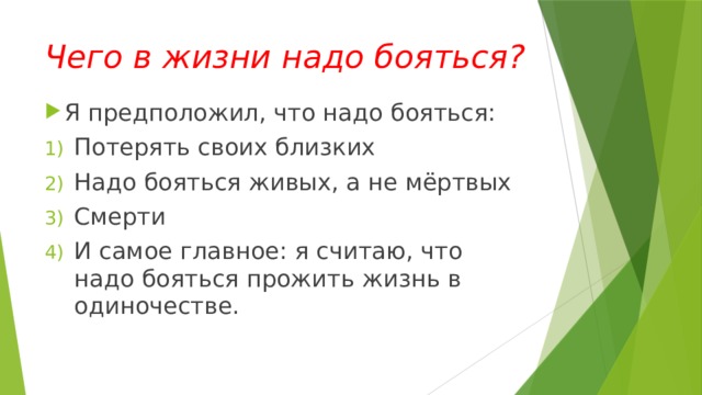 Чего в жизни надо бояться? Я предположил, что надо бояться: Потерять своих близких Надо бояться живых, а не мёртвых Смерти И самое главное: я считаю, что надо бояться прожить жизнь в одиночестве. 