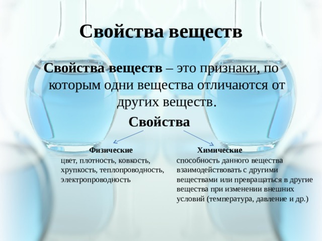 Свойства веществ Свойства веществ – это признаки, по которым одни вещества отличаются от других веществ. Свойства  Физические Химические цвет, плотность, ковкость, хрупкость, теплопроводность, электропроводность способность данного вещества взаимодействовать с другими веществами или превращаться в другие вещества при изменении внешних условий (температура, давление и др.) 
