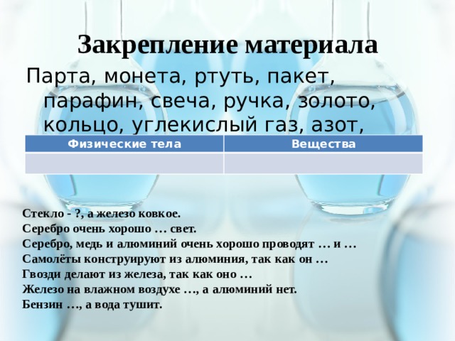 Закрепление материала Парта, монета, ртуть, пакет, парафин, свеча, ручка, золото, кольцо, углекислый газ, азот, ручка, графит, карандаш Физические тела Вещества Стекло - ?, а железо ковкое. Серебро очень хорошо … свет. Серебро, медь и алюминий очень хорошо проводят … и … Самолёты конструируют из алюминия, так как он … Гвозди делают из железа, так как оно … Железо на влажном воздухе …, а алюминий нет. Бензин …, а вода тушит. 