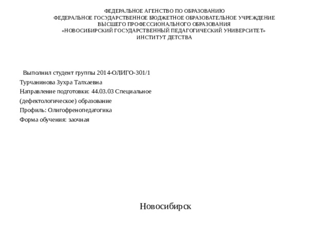 ФЕДЕРАЛЬНОЕ АГЕНСТВО ПО ОБРАЗОВАНИЮ  ФЕДЕРАЛЬНОЕ ГОСУДАРСТВЕННОЕ БЮДЖЕТНОЕ ОБРАЗОВАТЕЛЬНОЕ УЧРЕЖДЕНИЕ  ВЫСШЕГО ПРОФЕССИОНАЛЬНОГО ОБРАЗОВАНИЯ  «НОВОСИБИРСКИЙ ГОСУДАРСТВЕННЫЙ ПЕДАГОГИЧЕСКИЙ УНИВЕРСИТЕТ»  ИНСТИТУТ ДЕТСТВА      Выполнил студент группы 2014-ОЛИГО-301/1 Турчанинова Зухра Талхаевна Направление подготовки: 44.03.03 Специальное (дефектологическое) образование Профиль: Олигофренопедагогика Форма обучения: заочная  Новосибирск 