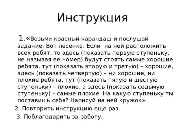 Инструкция  1.« Возьми красный карандаш и послушай задание. Вот лесенка. Если на ней расположить всех ребят, то здесь (показать первую ступеньку, не называя ее номер) будут стоять самые хорошие ребята, тут (показать вторую и третью) – хорошие, здесь (показать четвертую) – ни хорошие, ни плохие ребята, тут (показать пятую и шестую ступеньки) – плохие, а здесь (показать седьмую ступеньку) – самые плохие. На какую ступеньку ты поставишь себя? Нарисуй на ней кружок».  2. Повторить инструкцию еще раз.  3. Поблагодарить за работу. 