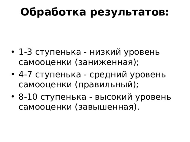 Обработка результатов:   1-3 ступенька - низкий уровень самооценки (заниженная); 4-7 ступенька - средний уровень самооценки (правильный); 8-10 ступенька - высокий уровень самооценки (завышенная). 