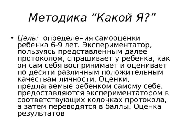 Методика “Какой Я?” Цель: определения самооценки ребенка 6-9 лет. Экспериментатор, пользуясь представленным далее протоколом, спрашивает у ребенка, как он сам себя воспринимает и оценивает по десяти различным положительным качествам личности. Оценки, предлагаемые ребенком самому себе, предоставляются экспериментатором в соответствующих колонках протокола, а затем переводятся в баллы. Оценка результатов  