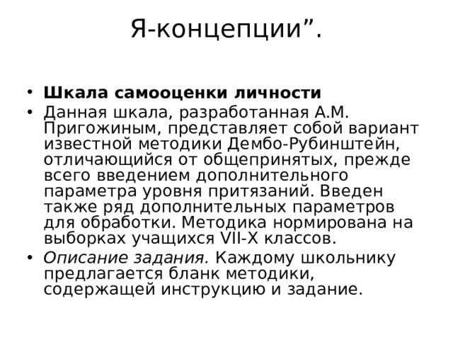 Я-концепции”.   Шкала самооценки личности Данная шкала, разработанная A.M. Пригожиным, представляет собой вариант известной методики Дембо-Рубинштейн, отличающийся от общепринятых, прежде всего введением дополнительного параметра уровня притязаний. Введен также ряд дополнительных параметров для обработки. Методика нормирована на выборках учащихся VII-Х классов. Описание задания.  Каждому школьнику предлагается бланк методики, содержащей инструкцию и задание.  