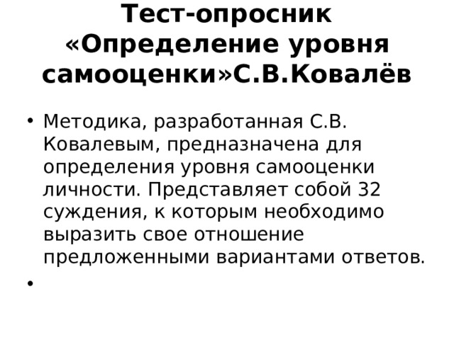 Тест-опросник «Определение уровня самооценки»С.В.Ковалёв Методика, разработанная С.В. Ковалевым, предназначена для определения уровня самооценки личности. Представляет собой 32 суждения, к которым необходимо выразить свое отношение предложенными вариантами ответов.     