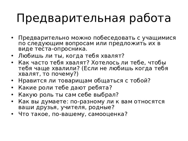 Предварительная работа Предварительно можно побеседовать с учащимися по следующим вопросам или предложить их в виде теста-опросника. Любишь ли ты, когда тебя хвалят? Как часто тебя хвалят? Хотелось ли тебе, чтобы тебя чаще хвалили? (Если не любишь когда тебя хвалят, то почему?) Нравится ли товарищам общаться с тобой? Какие роли тебе дают ребята? Какую роль ты сам себе выбрал? Как вы думаете: по-разному ли к вам относятся ваши друзья, учителя, родные? Что такое, по-вашему, самооценка?  