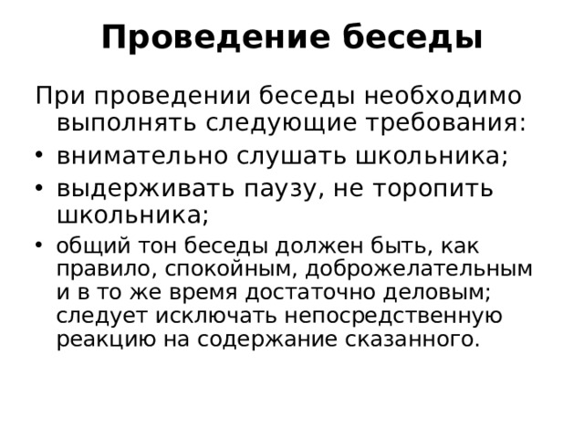 Проведение беседы   При проведении беседы необходимо выполнять следующие требования: внимательно слушать школьника; выдерживать паузу, не торопить школьника; общий тон беседы должен быть, как правило, спокойным, доброжелательным и в то же время достаточно деловым; следует исключать непосредственную реакцию на содержание сказанного.   