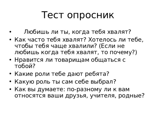 Тест опросник  Любишь ли ты, когда тебя хвалят? Как часто тебя хвалят? Хотелось ли тебе, чтобы тебя чаще хвалили? (Если не любишь когда тебя хвалят, то почему?) Нравится ли товарищам общаться с тобой? Какие роли тебе дают ребята? Какую роль ты сам себе выбрал? Как вы думаете: по-разному ли к вам относятся ваши друзья, учителя, родные?  
