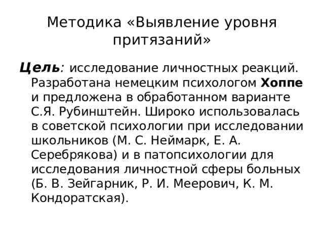 Методика «Выявление уровня притязаний» Цель : исследование личностных реак­ций. Разработана немецким психологом Хоппе и предложена в обработанном варианте С.Я. Рубинштейн. Широко использовалась в советской психологии при исследовании школьников (М. С. Неймарк, Е. А. Серебрякова) и в патопсихологии для исследования личностной сферы больных (Б. В. Зейгарник, Р. И. Меерович, К. М. Кондоратская). 