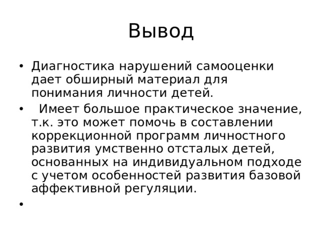 Вывод Диагностика нарушений самооценки дает обширный материал для понимания личности детей.  Имеет большое практическое значение, т.к. это может помочь в составлении коррекционной программ личностного развития умственно отсталых детей, основанных на индивидуальном подходе с учетом особенностей развития базовой аффективной регуляции.   