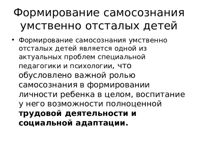 Формирование самосознания умственно отсталых детей Формирование самосознания умственно отсталых детей является одной из актуальных проблем специальной педагогики и психологии , что обусловлено важной ролью самосознания в формировании личности ребенка в целом, воспитание у него возможности полноценной трудовой деятельности и социальной адаптации.  