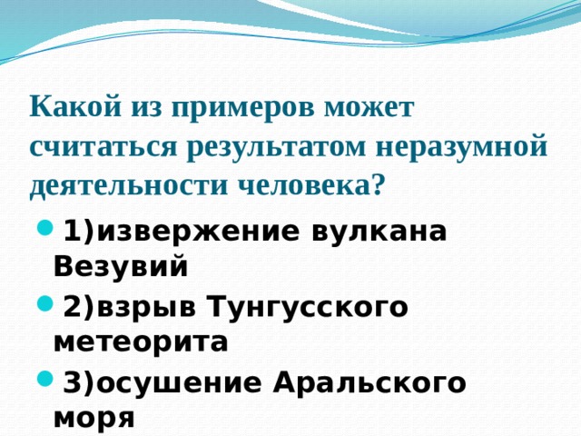 Какой из примеров может считаться результатом неразумной деятельности человека?   1)извержение вулкана Везувий 2)взрыв Тунгусского метеорита 3)осушение Аральского моря 4)землетрясение в Мексике 