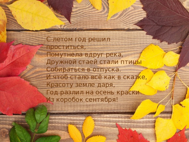 С летом год решил проститься,  Помутнела вдруг река,  Дружной стаей стали птицы  Собираться в отпуска.  И чтоб стало всё как в сказке,  Красоту земле даря,  Год разлил на осень краски  Из коробок сентября! 
