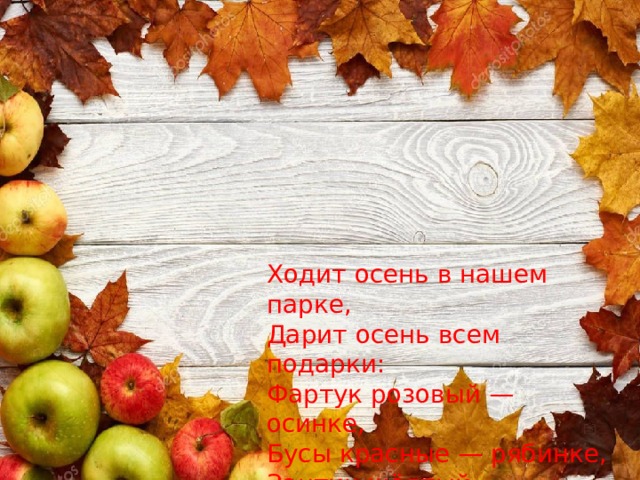 Ходит осень в нашем парке,  Дарит осень всем подарки:  Фартук розовый — осинке,  Бусы красные — рябинке,  Зонтик жёлтый — тополям,  Фрукты осень дарит нам. 