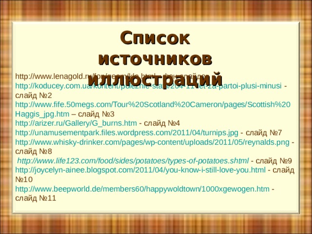 http://www.lenagold.ru/fon/geom/kle.html - фон слайдов http://koducey.com.ua/kontent/poleznie-statii/204-11-let-za-partoi-plusi-minusi - слайд №2 http :// www . fife .50 megs . com / Tour %20 Scotland %20 Cameron / pages / Scottish %20 Haggis _ jpg . htm – слайд №3 http://arizer.ru/Gallery/G_burns.htm - слайд №4 http :// unamusementpark . files . wordpress . com /2011/04/ turnips . jpg - слайд №7 http://www.whisky-drinker.com/pages/wp-content/uploads/2011/05/reynalds.png  - слайд №8  http :// www . life 123. com / food / sides / potatoes / types - of - potatoes . shtml - слайд №9 http :// joycelyn - ainee . blogspot . com /2011/04/ you - know - i - still - love - you . html - слайд №10 http :// www . beepworld . de / members 60/ happywoldtown /1000 xgewogen . htm - слайд №11 Список источников иллюстраций 
