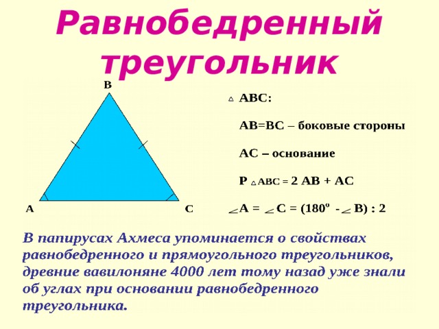 Равнобедренный треугольник  В  АВС:  АС – основание Р АВС = 2 АВ + АС АС А =  С = (180 о -  В) : 2 В папирусах Ахмеса упоминается о свойствах равнобедренного и прямоугольного треугольников, древние вавилоняне 4000 лет тому назад уже знали об углах при основании равнобедренного треугольника. 