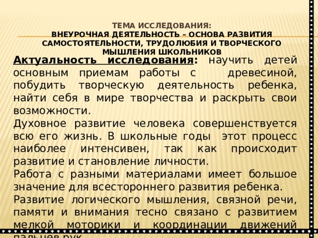  Тема исследования:  Внеурочная деятельность – основа развития самостоятельности, трудолюбия и творческого мышления школьников   Актуальность исследования : научить детей основным приемам работы с древесиной, побудить творческую деятельность ребенка, найти себя в мире творчества и раскрыть свои возможности. Духовное развитие человека совершенствуется всю его жизнь. В школьные годы этот процесс наиболее интенсивен, так как происходит развитие и становление личности. Работа с разными материалами имеет большое значение для всестороннего развития ребенка. Развитие логического мышления, связной речи, памяти и внимания тесно связано с развитием мелкой моторики и координации движений пальцев рук. 