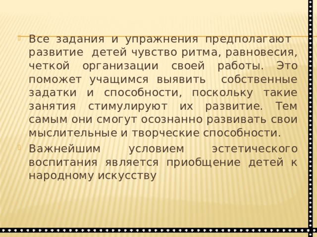 Все задания и упражнения предполагают развитие детей чувство ритма, равновесия, четкой организации своей работы. Это поможет учащимся выявить собственные задатки и способности, поскольку такие занятия стимулируют их развитие. Тем самым они смогут осознанно развивать свои мыслительные и творческие способности. Важнейшим условием эстетического воспитания является приобщение детей к народному искусству 