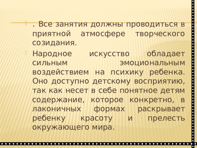 . Все занятия должны проводиться в приятной атмосфере творческого созидания. Народное искусство обладает сильным эмоциональным воздействием на психику ребенка. Оно доступно детскому восприятию, так как несет в себе понятное детям содержание, которое конкретно, в лаконичных формах раскрывает ребенку красоту и прелесть окружающего мира. 