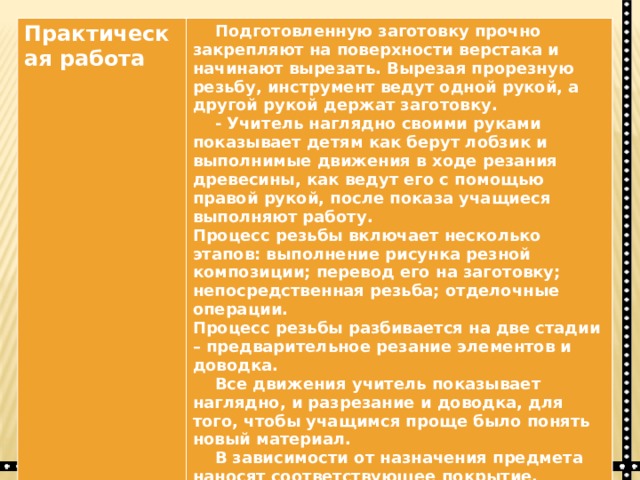 Практическая работа   Подготовленную заготовку прочно закрепляют на поверхности верстака и начинают вырезать. Вырезая прорезную резьбу, инструмент ведут одной рукой, а другой рукой держат заготовку.  - Учитель наглядно своими руками показывает детям как берут лобзик и выполнимые движения в ходе резания древесины, как ведут его с помощью правой рукой, после показа учащиеся выполняют работу. Процесс резьбы включает несколько этапов: выполнение рисунка резной композиции; перевод его на заготовку; непосредственная резьба; отделочные операции. Процесс резьбы разбивается на две стадии – предварительное резание элементов и доводка.  Все движения учитель показывает наглядно, и разрезание и доводка, для того, чтобы учащимся проще было понять новый материал.  В зависимости от назначения предмета наносят соответствующее покрытие. Поверхность можно отлакировать до блеска или добиться матового покрытия, протирая резьбу жёсткой кистью жидко разведённым лаком.  