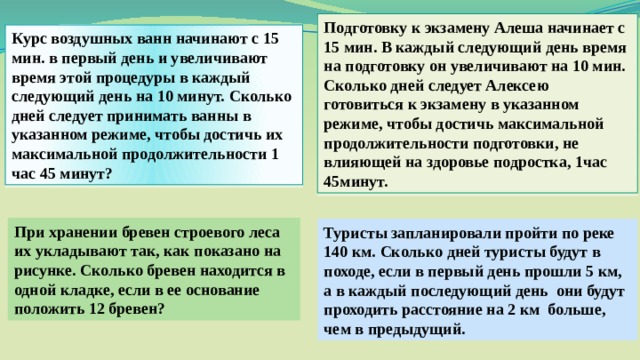 Подготовку к экзамену Алеша начинает с 15 мин. В каждый следующий день время на подготовку он увеличивают на 10 мин. Сколько дней следует Алексею готовиться к экзамену в указанном режиме, чтобы достичь максимальной продолжительности подготовки, не влияющей на здоровье подростка, 1час 45минут. Курс воздушных ванн начинают с 15 мин. в первый день и увеличивают время этой процедуры в каждый следующий день на 10 минут. Сколько дней следует принимать ванны в указанном режиме, чтобы достичь их максимальной продолжительности 1 час 45 минут? При хранении бревен строевого леса их укладывают так, как показано на рисунке. Сколько бревен находится в одной кладке, если в ее основание положить 12 бревен? Туристы запланировали пройти по реке 140 км. Сколько дней туристы будут в походе, если в первый день прошли 5 км, а в каждый последующий день  они будут проходить расстояние на 2 км больше, чем в предыдущий. 