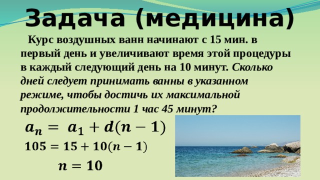 Задача (медицина)  Курс воздушных ванн начинают с 15 мин. в первый день и увеличивают время этой процедуры в каждый следующий день на 10 минут. Сколько дней следует принимать ванны в указанном режиме, чтобы достичь их максимальной продолжительности 1 час 45 минут?         