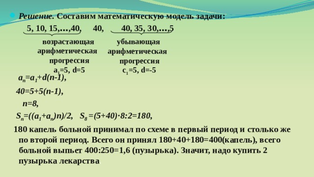 Решение. Составим математическую модель задачи:  5, 10, 15, … ,40, 40, 40, 35, 30, … ,5     а п =а 1 + d(n-1),  40=5+5(п-1),  п=8,  S п =((a 1 +a п )n)/2, S 8 =(5+40)·8:2=180,  180 капель  больной принимал по схеме в первый период и столько же по второй период. Всего он принял 180+40+180=400(капель), всего больной выпьет 400:250=1,6 (пузырька). Значит, надо купить 2 пузырька лекарства . возрастающая арифметическая прогрессия а 1 =5, d=5 убывающая арифметическая прогрессия с 1 =5, d=-5 