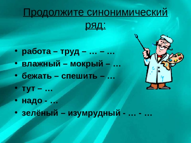Продолжите синонимический ряд: работа – труд – … – … влажный – мокрый – … бежать – спешить – … тут – … надо - … зелёный – изумрудный - … - … 