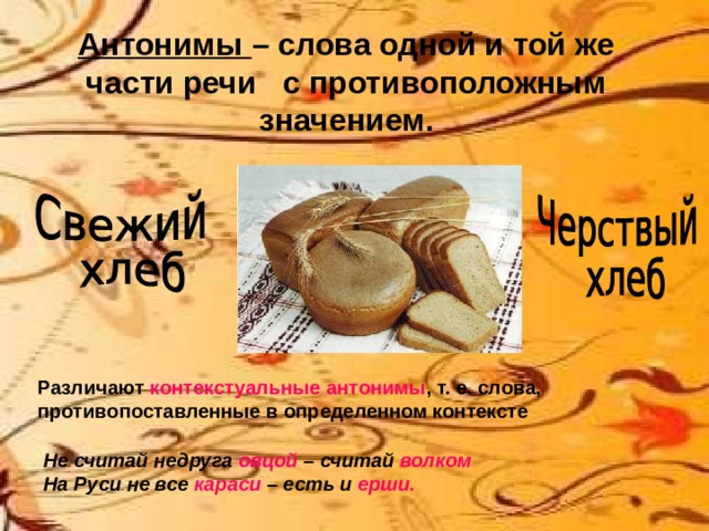 Антонимы – слова одной и той же части речи с противоположным значением. Различают контекстуальные антонимы , т. е. слова, противопоставленные в определенном контексте Не считай недруга овцой – считай волком На Руси не все караси – есть и ерши. 